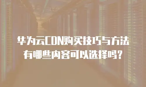 华为云CDN购买技巧与方法有哪些内容可以选择吗？
