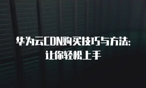 华为云CDN购买技巧与方法：让你轻松上手
