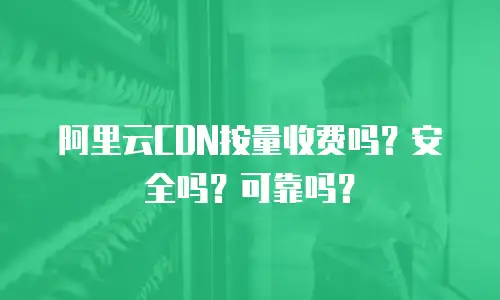 阿里云CDN按量收费吗？安全吗？可靠吗？