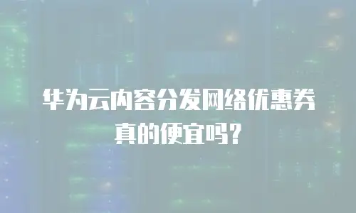 华为云内容分发网络优惠券真的便宜吗？