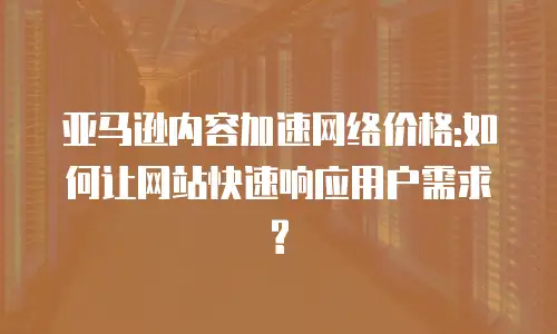 亚马逊内容加速网络价格:如何让网站快速响应用户需求?