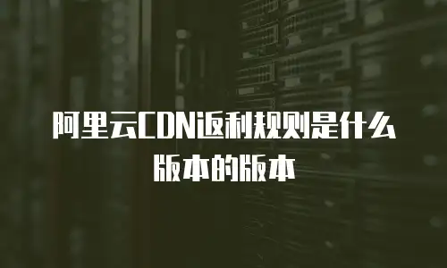 阿里云CDN返利规则是什么版本的版本