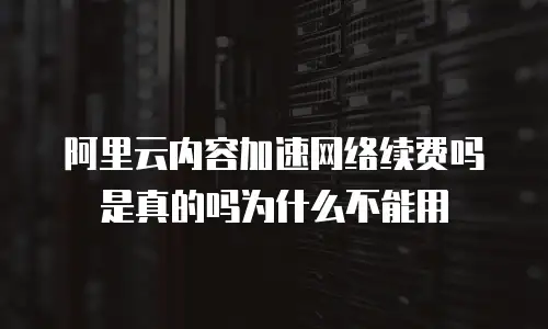 阿里云内容加速网络续费吗是真的吗为什么不能用
