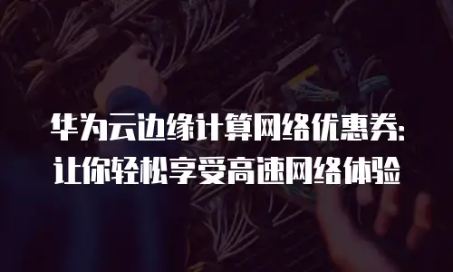 华为云边缘计算网络优惠券：让你轻松享受高速网络体验