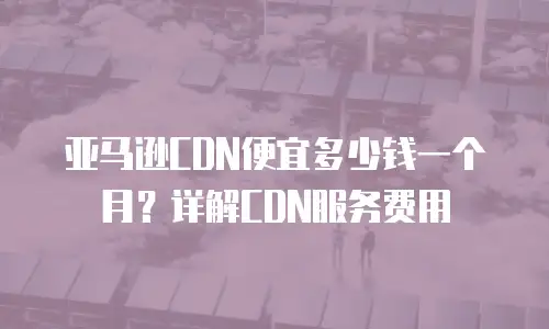 亚马逊CDN便宜多少钱一个月？详解CDN服务费用