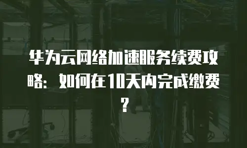 华为云网络加速服务续费攻略：如何在10天内完成缴费？