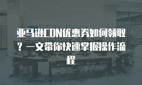 亚马逊CDN优惠券如何领取？一文带你快速掌握操作流程