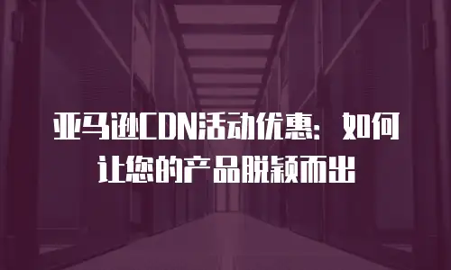 亚马逊CDN活动优惠：如何让您的产品脱颖而出