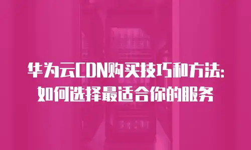 华为云CDN购买技巧和方法：如何选择最适合你的服务
