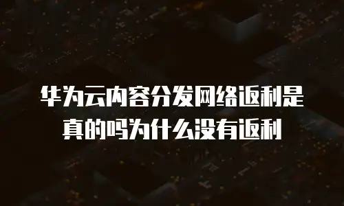 华为云内容分发网络返利是真的吗为什么没有返利