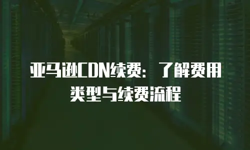 亚马逊CDN续费：了解费用类型与续费流程