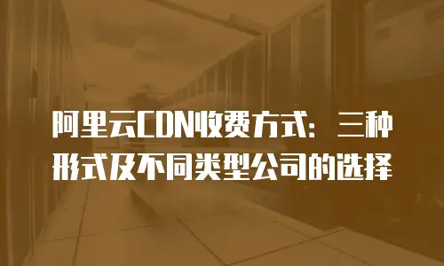 阿里云CDN收费方式：三种形式及不同类型公司的选择