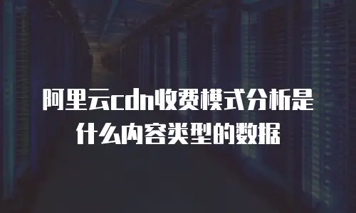 阿里云cdn收费模式分析是什么内容类型的数据
