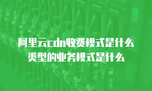 阿里云cdn收费模式是什么类型的业务模式是什么