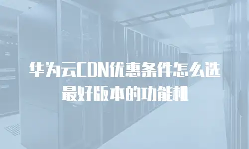 华为云CDN优惠条件怎么选最好版本的功能机