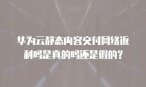 华为云静态内容交付网络返利吗是真的吗还是假的？