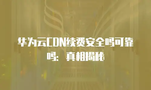 华为云CDN续费安全吗可靠吗：真相揭秘