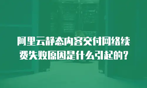 阿里云静态内容交付网络续费失败原因是什么引起的？