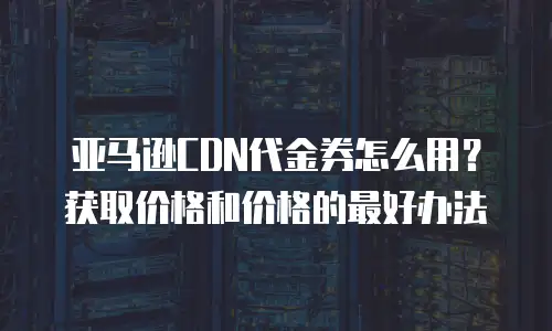 亚马逊CDN代金券怎么用？获取价格和价格的最好办法