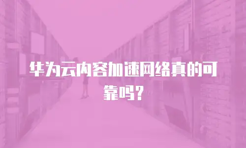 华为云内容加速网络真的可靠吗？