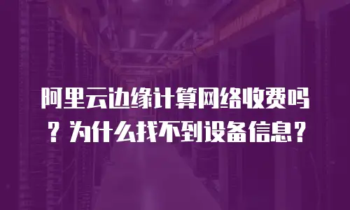 阿里云边缘计算网络收费吗？为什么找不到设备信息？