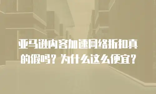 亚马逊内容加速网络折扣真的假吗？为什么这么便宜？