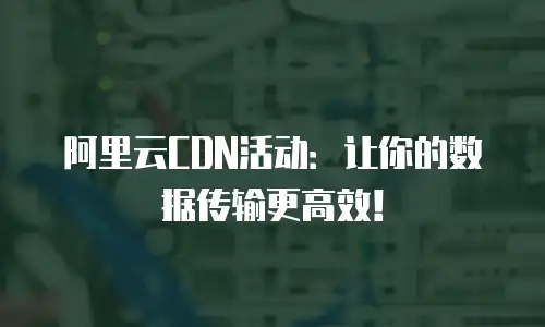 阿里云CDN活动：让你的数据传输更高效！