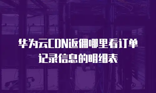 华为云CDN返佣哪里看订单记录信息的明细表