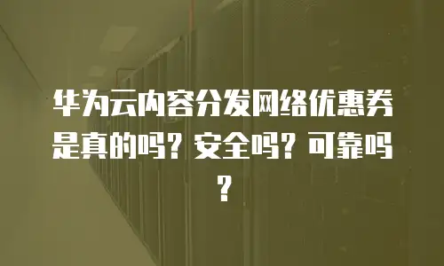华为云内容分发网络优惠券是真的吗？安全吗？可靠吗？