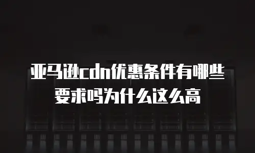 亚马逊cdn优惠条件有哪些要求吗为什么这么高