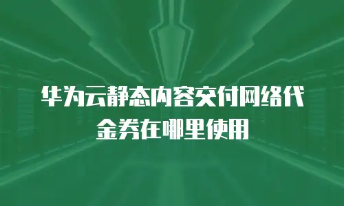 华为云静态内容交付网络代金券在哪里使用