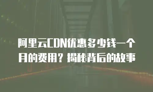 阿里云CDN优惠多少钱一个月的费用？揭秘背后的故事