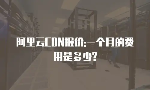 阿里云CDN报价:一个月的费用是多少?