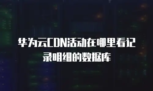华为云CDN活动在哪里看记录明细的数据库