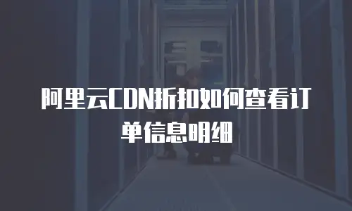 阿里云CDN折扣如何查看订单信息明细
