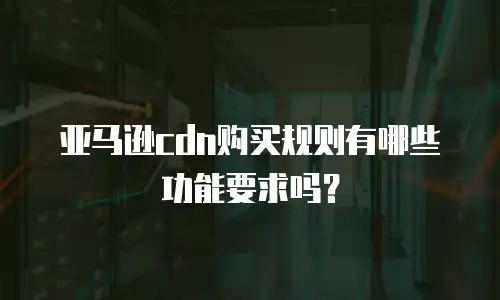 亚马逊cdn购买规则有哪些功能要求吗？