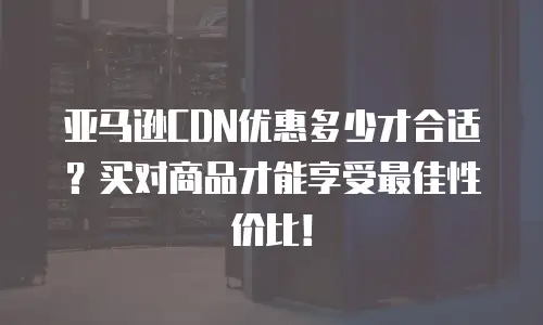 亚马逊CDN优惠多少才合适？买对商品才能享受最佳性价比！