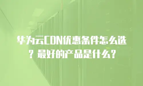 华为云CDN优惠条件怎么选？最好的产品是什么？