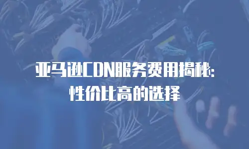 亚马逊CDN服务费用揭秘：性价比高的选择