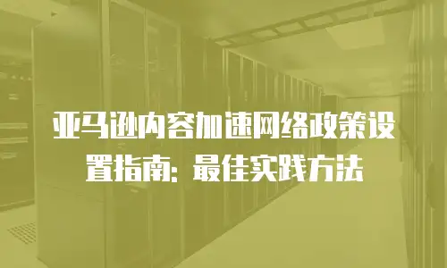 亚马逊内容加速网络政策设置指南: 最佳实践方法