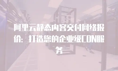 阿里云静态内容交付网络报价：打造您的企业级CDN服务