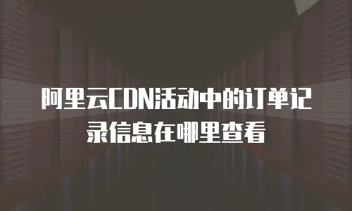 阿里云CDN活动中的订单记录信息在哪里查看