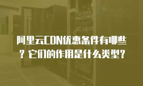 阿里云CDN优惠条件有哪些？它们的作用是什么类型？