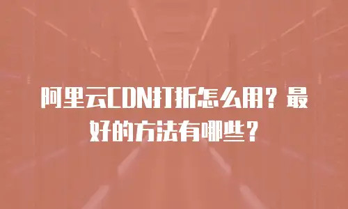 阿里云CDN打折怎么用？最好的方法有哪些？