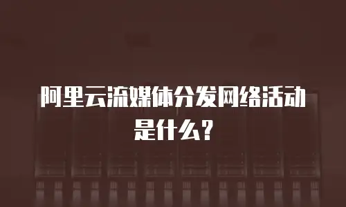 阿里云流媒体分发网络活动是什么？