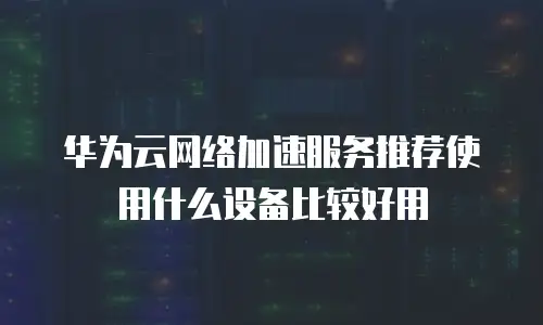 华为云网络加速服务推荐使用什么设备比较好用