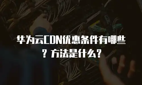 华为云CDN优惠条件有哪些？方法是什么？
