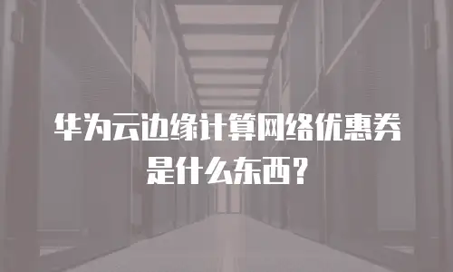 华为云边缘计算网络优惠券是什么东西？