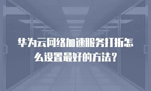 华为云网络加速服务打折怎么设置最好的方法？