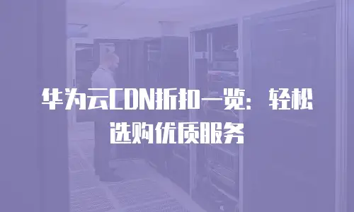 华为云CDN折扣一览：轻松选购优质服务